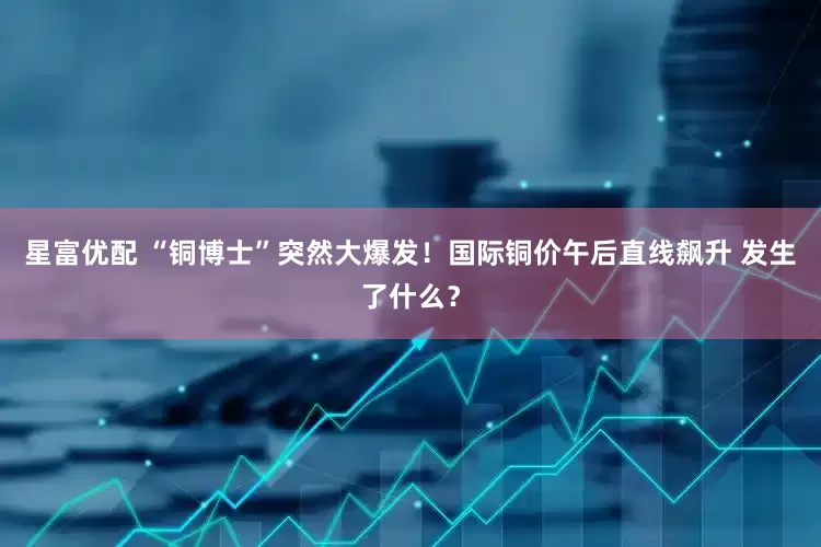 星富优配 “铜博士”突然大爆发！国际铜价午后直线飙升 发生了什么？