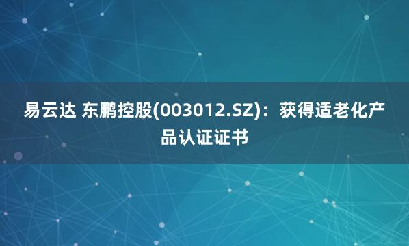 易云达 东鹏控股(003012.SZ)：获得适老化产品认证证书