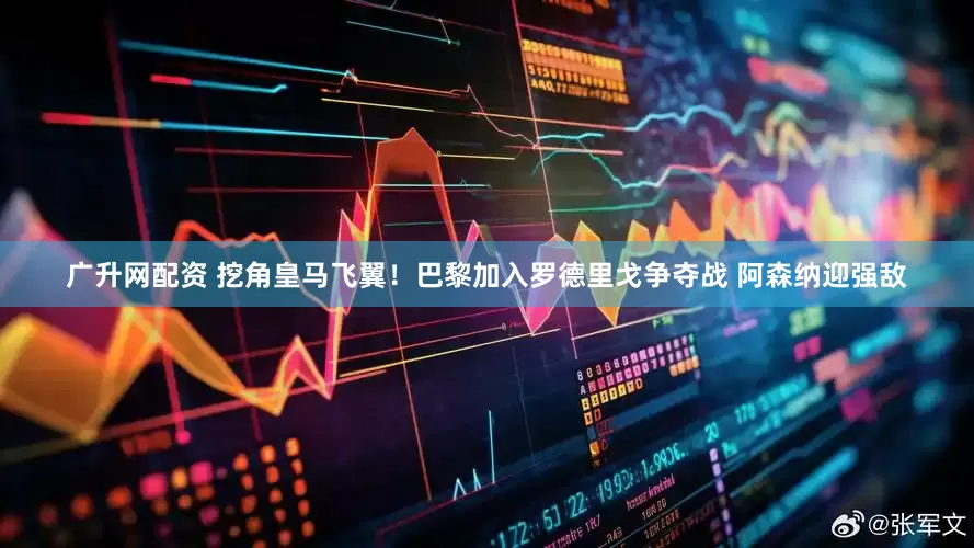 广升网配资 挖角皇马飞翼！巴黎加入罗德里戈争夺战 阿森纳迎强敌