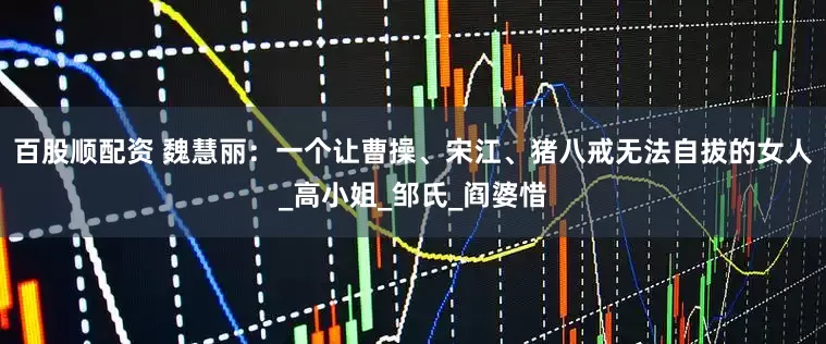 百股顺配资 魏慧丽：一个让曹操、宋江、猪八戒无法自拔的女人_高小姐_邹氏_阎婆惜