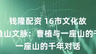 钱隆配资 16市文化故事㊼｜鱼山文脉：曹植与一座山的千年对话