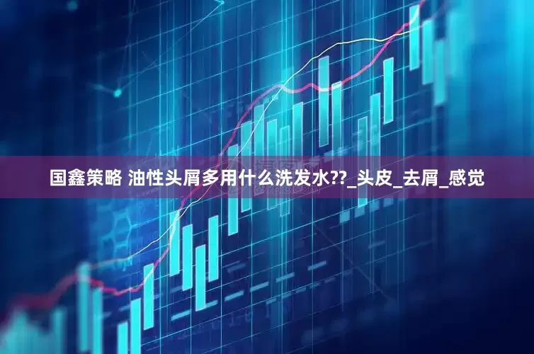 国鑫策略 油性头屑多用什么洗发水??_头皮_去屑_感觉