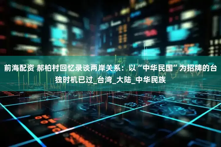 前海配资 郝柏村回忆录谈两岸关系：以“中华民国”为招牌的台独时机已过_台湾_大陆_中华民族