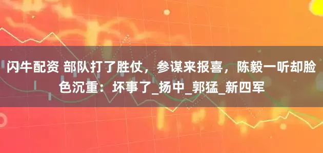 闪牛配资 部队打了胜仗，参谋来报喜，陈毅一听却脸色沉重：坏事了_扬中_郭猛_新四军