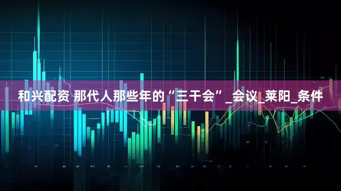 和兴配资 那代人那些年的“三干会”_会议_莱阳_条件