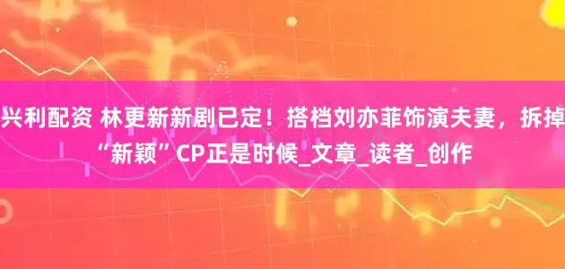 兴利配资 林更新新剧已定！搭档刘亦菲饰演夫妻，拆掉“新颖”CP正是时候_文章_读者_创作