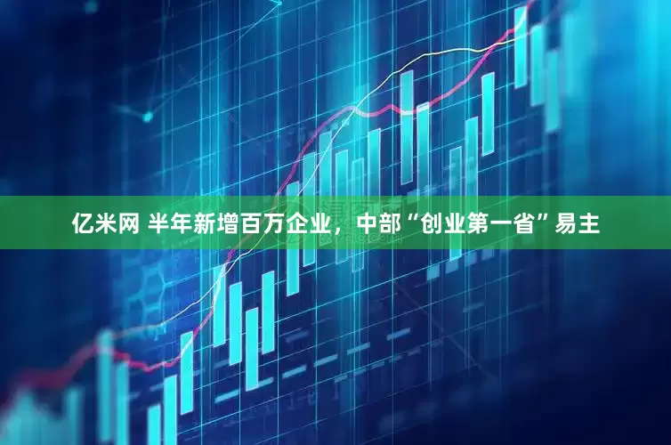 亿米网 半年新增百万企业，中部“创业第一省”易主