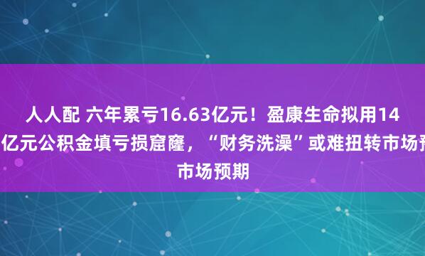 人人配 六年累亏16.63亿元！盈康生命拟用14.58亿元公积金填亏损窟窿，“财务洗澡”或难扭转市场预期