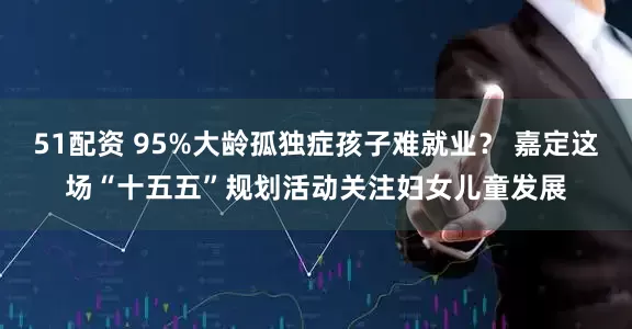 51配资 95%大龄孤独症孩子难就业？ 嘉定这场“十五五”规划活动关注妇女儿童发展