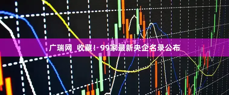 广瑞网  收藏！99家最新央企名录公布
