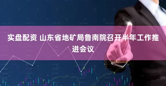 实盘配资 山东省地矿局鲁南院召开半年工作推进会议