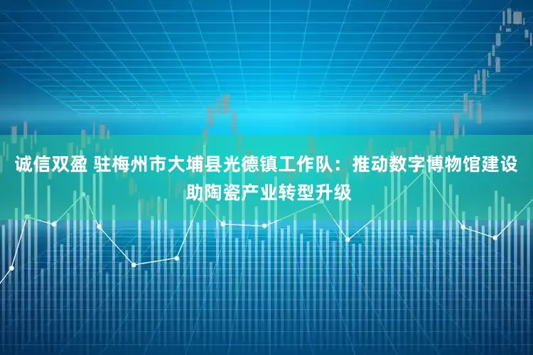诚信双盈 驻梅州市大埔县光德镇工作队：推动数字博物馆建设 助陶瓷产业转型升级