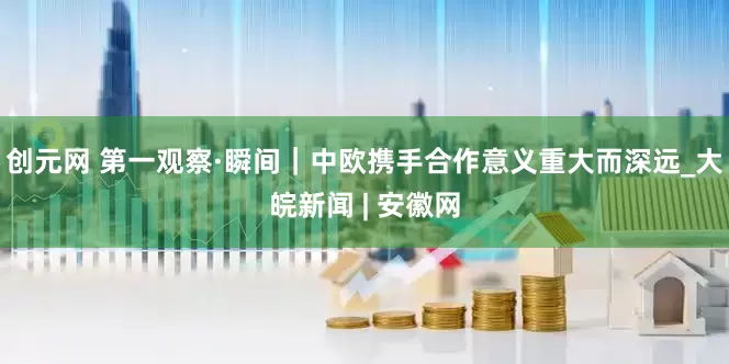 创元网 第一观察·瞬间｜中欧携手合作意义重大而深远_大皖新闻 | 安徽网