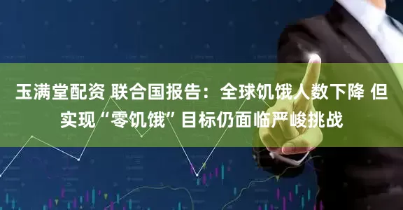玉满堂配资 联合国报告：全球饥饿人数下降 但实现“零饥饿”目标仍面临严峻挑战