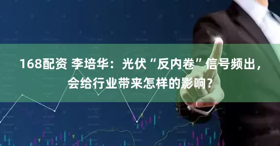 168配资 李培华：光伏“反内卷”信号频出，会给行业带来怎样的影响？
