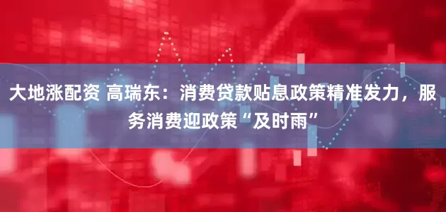 大地涨配资 高瑞东：消费贷款贴息政策精准发力，服务消费迎政策“及时雨”