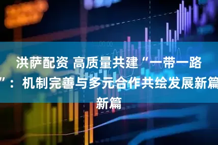 洪萨配资 高质量共建“一带一路”：机制完善与多元合作共绘发展新篇