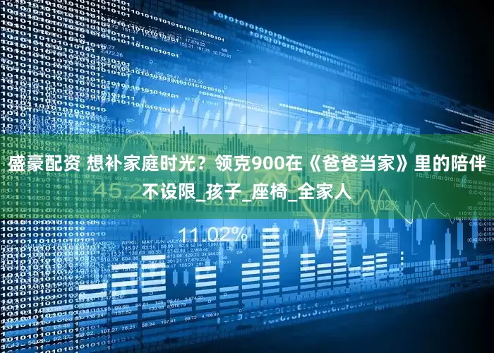 盛豪配资 想补家庭时光？领克900在《爸爸当家》里的陪伴不设限_孩子_座椅_全家人