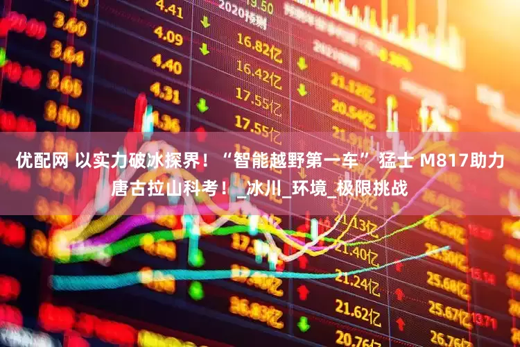 优配网 以实力破冰探界！“智能越野第一车” 猛士 M817助力唐古拉山科考！_冰川_环境_极限挑战
