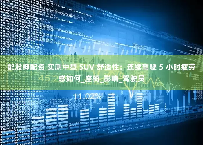 配股神配资 实测中型 SUV 舒适性：连续驾驶 5 小时疲劳感如何_座椅_影响_驾驶员