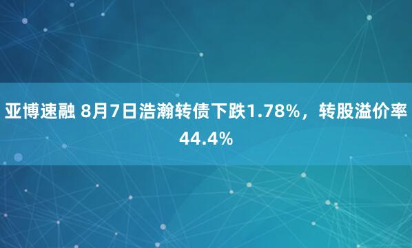亚博速融 8月7日浩瀚转债下跌1.78%，转股溢价率44.4%