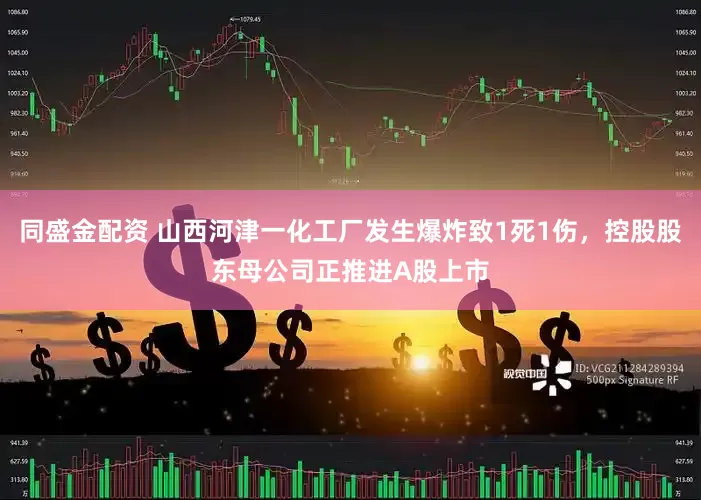 同盛金配资 山西河津一化工厂发生爆炸致1死1伤，控股股东母公司正推进A股上市