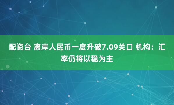 配资台 离岸人民币一度升破7.09关口 机构：汇率仍将以稳为主