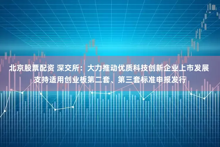 北京股票配资 深交所：大力推动优质科技创新企业上市发展 支持适用创业板第二套、第三套标准申报发行