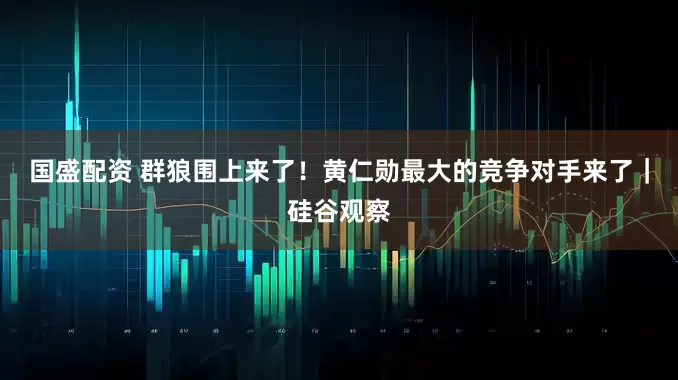 国盛配资 群狼围上来了！黄仁勋最大的竞争对手来了｜硅谷观察
