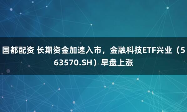 国都配资 长期资金加速入市，金融科技ETF兴业（563570.SH）早盘上涨