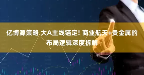 亿博源策略 大A主线锚定! 商业航天+贵金属的布局逻辑深度拆解