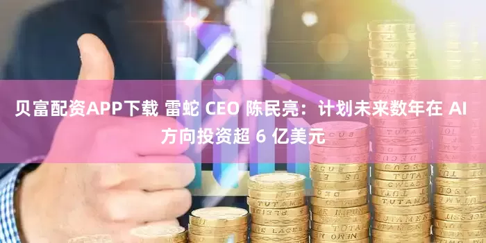 贝富配资APP下载 雷蛇 CEO 陈民亮：计划未来数年在 AI 方向投资超 6 亿美元