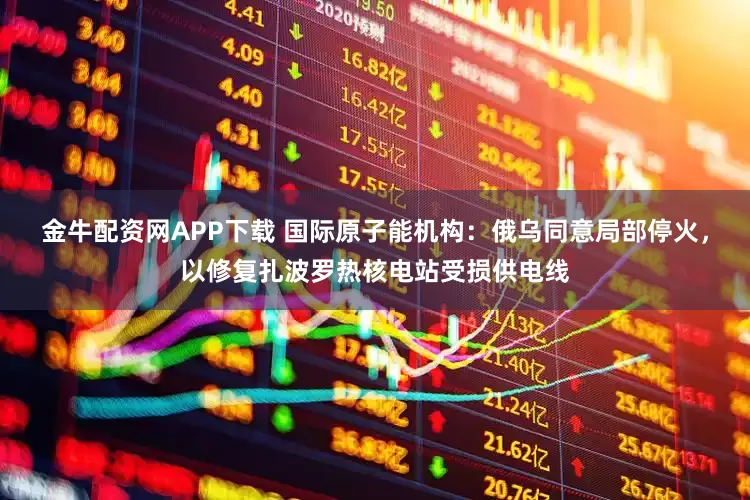 金牛配资网APP下载 国际原子能机构：俄乌同意局部停火，以修复扎波罗热核电站受损供电线