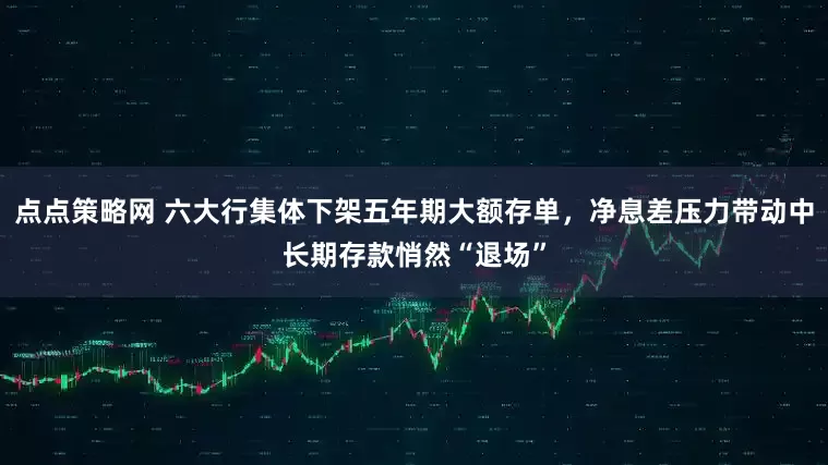点点策略网 六大行集体下架五年期大额存单,净息差压力带动中长期存款悄然“退场”