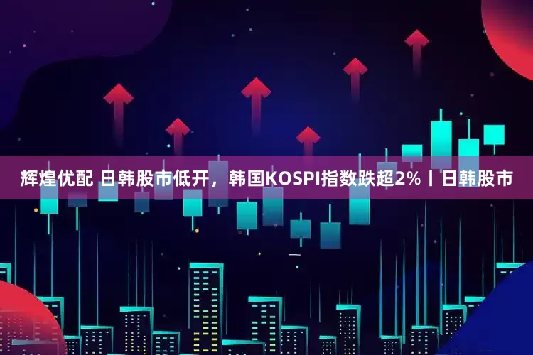 辉煌优配 日韩股市低开，韩国KOSPI指数跌超2%丨日韩股市