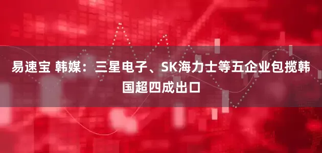 易速宝 韩媒：三星电子、SK海力士等五企业包揽韩国超四成出口